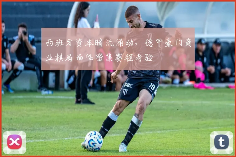 西班牙资本暗流涌动，德甲豪门商业棋局面临密集赛程考验 - 搜狐体育推荐