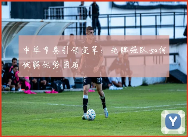 中单节奏引领变革，老牌强队如何破解优势困局 - 搜狐体育推荐