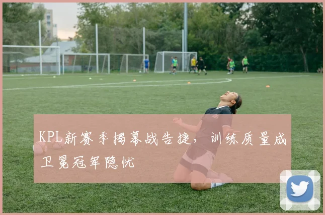 KPL新赛季揭幕战告捷，训练质量成卫冕冠军隐忧 - 搜狐体育推荐