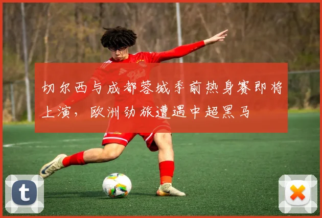 切尔西与成都蓉城季前热身赛即将上演，欧洲劲旅遭遇中超黑马 - 搜狐体育推荐