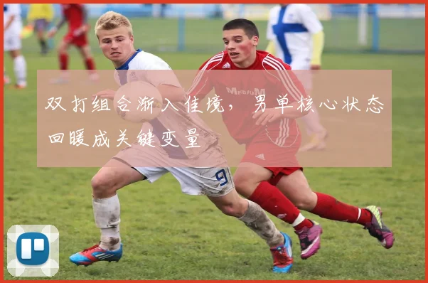 双打组合渐入佳境,男单核心状态回暖成关键变量 - 搜狐体育推荐