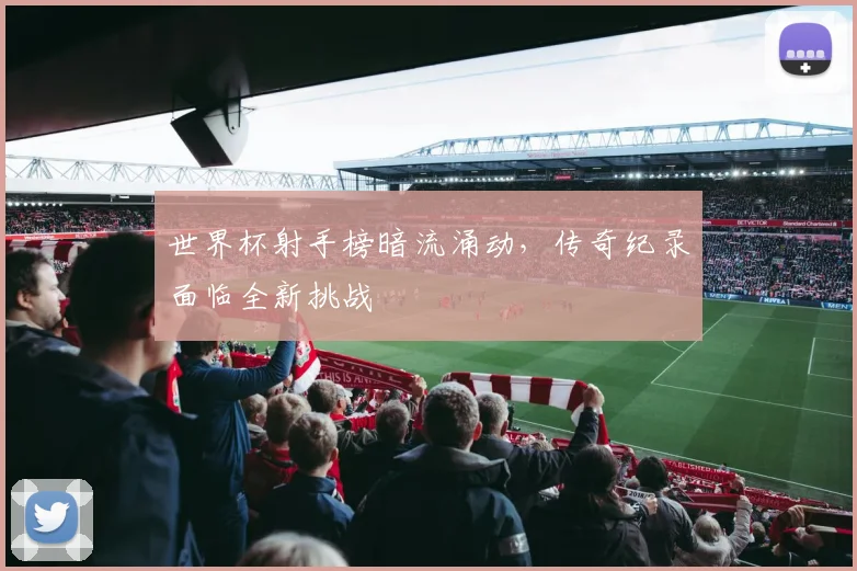 世界杯射手榜暗流涌动，传奇纪录面临全新挑战 - 搜狐体育推荐