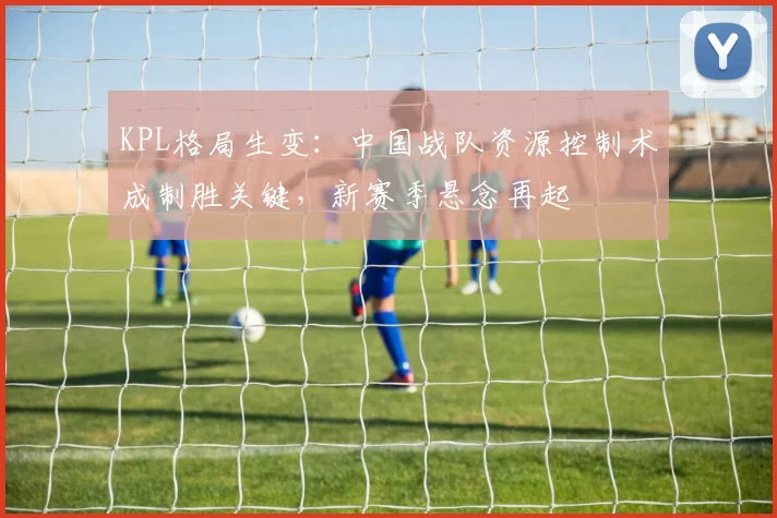 KPL格局生变:中国战队资源控制术成制胜关键,新赛季悬念再起 - 搜狐体育推荐