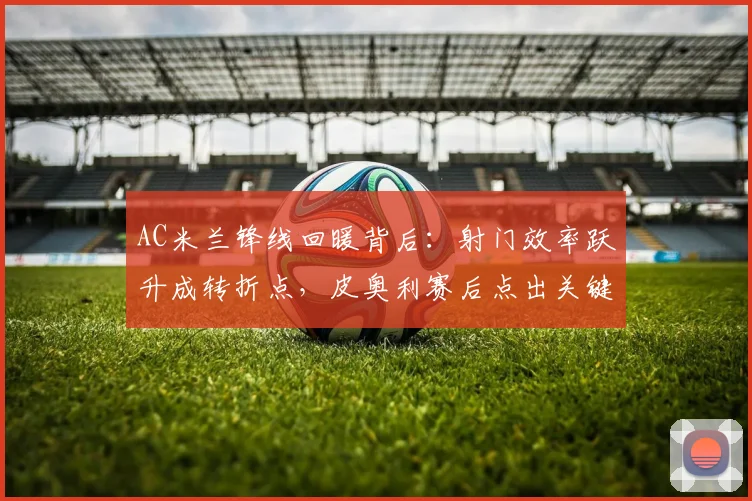 AC米兰锋线回暖背后:射门效率跃升成转折点,皮奥利赛后点出关键 - 搜狐体育推荐