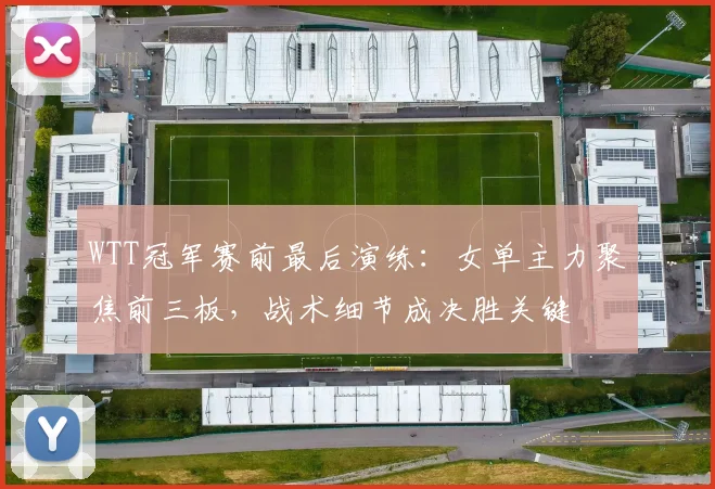 WTT冠军赛前最后演练：女单主力聚焦前三板，战术细节成决胜关键 - 搜狐体育推荐