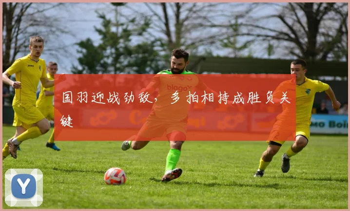国羽迎战劲敌，多拍相持成胜负关键 - 搜狐体育资讯