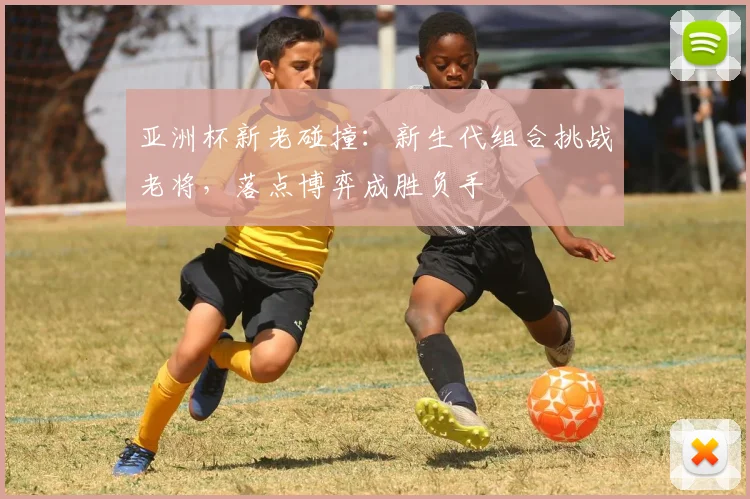 亚洲杯新老碰撞:新生代组合挑战老将,落点博弈成胜负手 - 搜狐体育推荐
