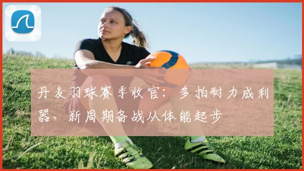 丹麦羽球赛季收官:多拍耐力成利器,新周期备战从体能起步 - 搜狐体育推荐