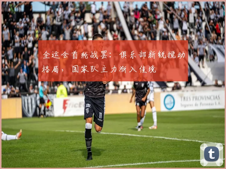 全运会首轮战罢:俱乐部新锐搅动格局,国家队主力渐入佳境 - 搜狐体育推荐