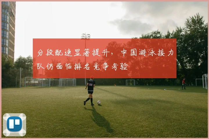 分段配速显著提升,中国游泳接力队仍面临排名竞争考验 - 搜狐体育推荐