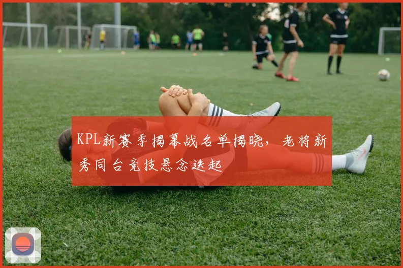 KPL新赛季揭幕战名单揭晓，老将新秀同台竞技悬念迭起 - 搜狐体育推荐