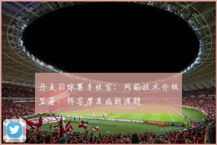 丹麦羽球赛季收官:网前技术升级显著,阵容厚度成新课题 - 搜狐体育推荐