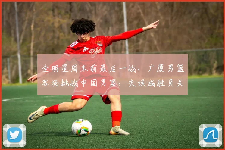 全明星周末前最后一战，广厦男篮客场挑战中国男篮，失误成胜负关键 - 搜狐体育推荐