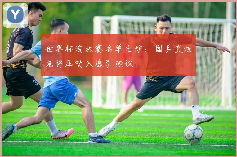 世界杯淘汰赛名单出炉,国乒直板老将压哨入选引热议 - 搜狐体育推荐