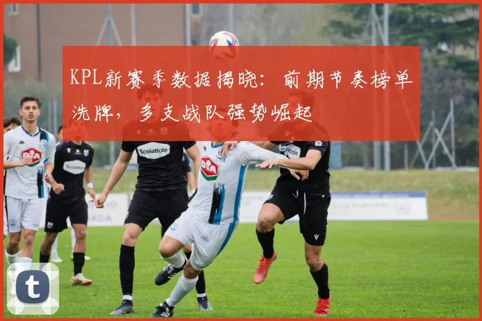 KPL新赛季数据揭晓:前期节奏榜单洗牌,多支战队强势崛起 - 搜狐体育推荐