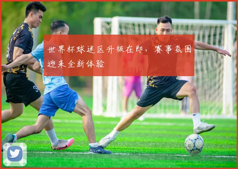 世界杯球迷区升级在即，赛事氛围迎来全新体验 - 搜狐体育精选